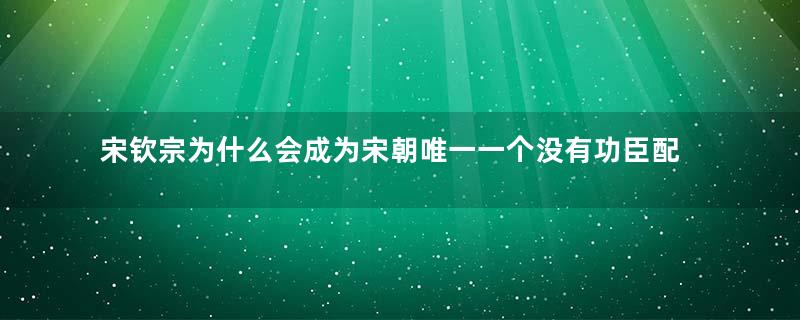 宋钦宗为什么会成为宋朝唯一一个没有功臣配享的皇帝？