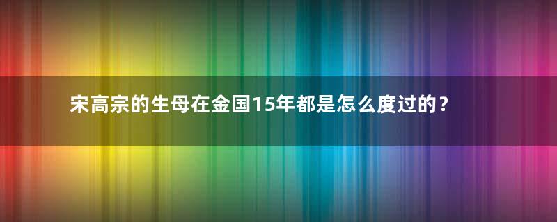 宋高宗的生母在金国15年都是怎么度过的？