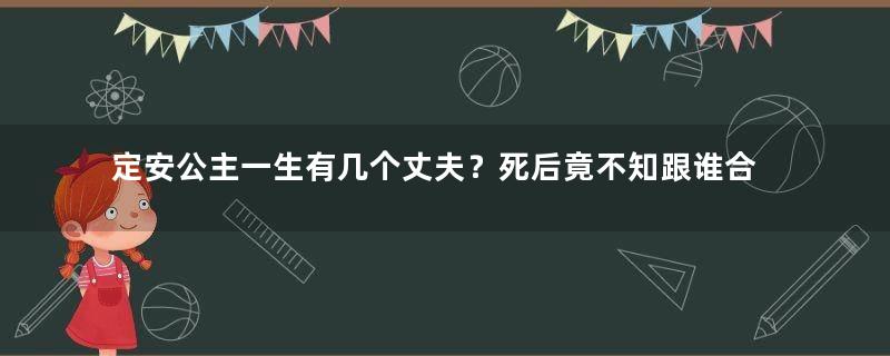 定安公主一生有几个丈夫？死后竟不知跟谁合葬