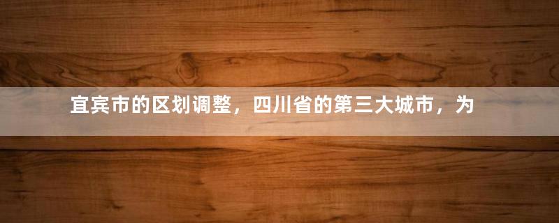 宜宾市的区划调整，四川省的第三大城市，为何有10个区县？