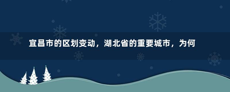 宜昌市的区划变动，湖北省的重要城市，为何有13个区县？