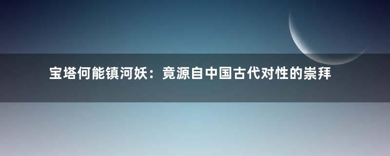 宝塔何能镇河妖：竟源自中国古代对性的崇拜