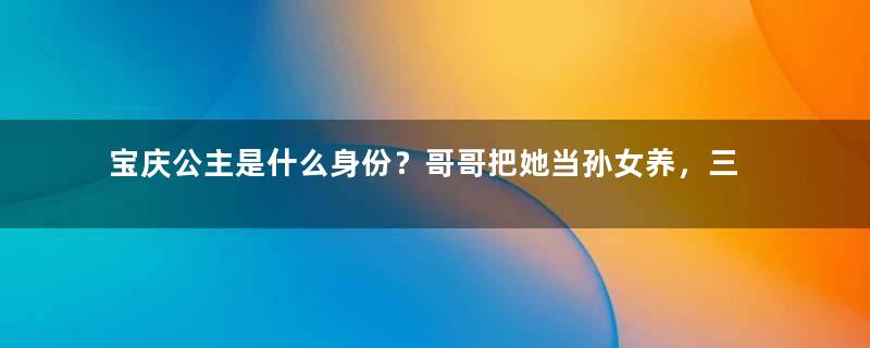 宝庆公主是什么身份？哥哥把她当孙女养，三代帝王都宠她