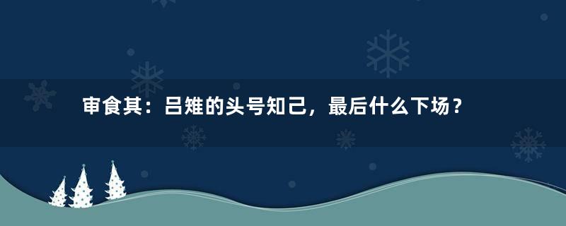 审食其：吕雉的头号知己，最后什么下场？