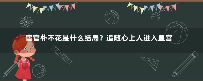 宦官朴不花是什么结局？追随心上人进入皇宫，以祸国殃民者身份被杀