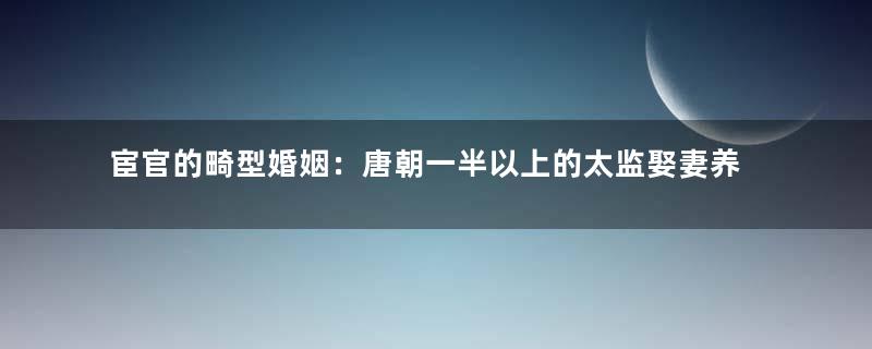 宦官的畸型婚姻：唐朝一半以上的太监娶妻养子