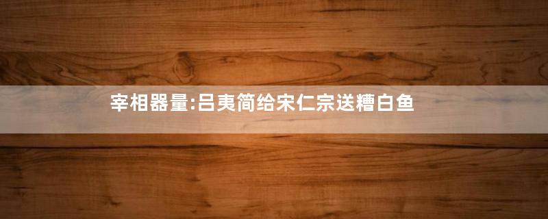 宰相器量:吕夷简给宋仁宗送糟白鱼