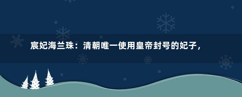 宸妃海兰珠：清朝唯一使用皇帝封号的妃子，52岁无疾而终