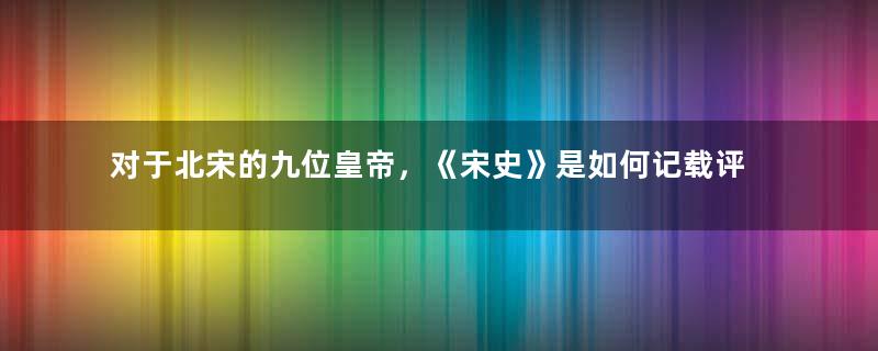 对于北宋的九位皇帝，《宋史》是如何记载评价的？