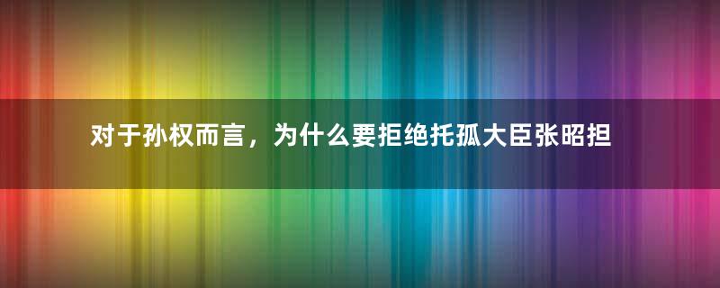 对于孙权而言，为什么要拒绝托孤大臣张昭担任东吴的宰相呢？