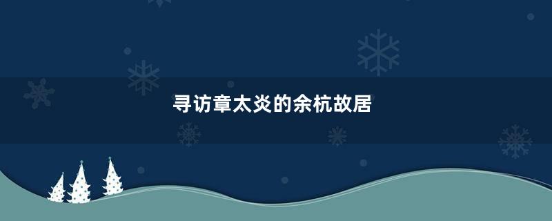 寻访章太炎的余杭故居
