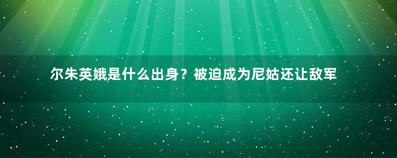 尔朱英娥是什么出身？被迫成为尼姑还让敌军强占，誓死不从逝于后宫