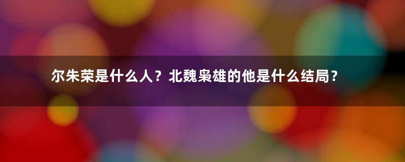 尔朱荣是什么人？北魏枭雄的他是什么结局？