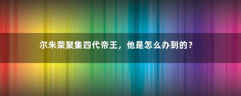 尔朱荣聚集四代帝王，他是怎么办到的？