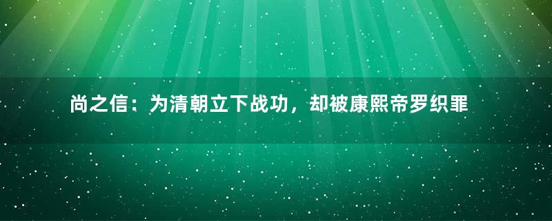 尚之信：为清朝立下战功，却被康熙帝罗织罪名处死