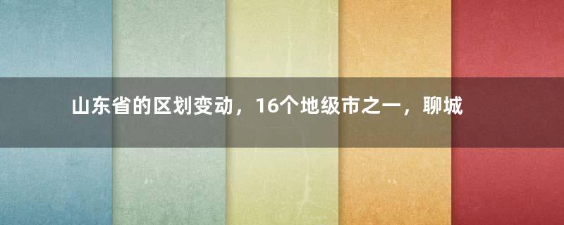 山东省的区划变动，16个地级市之一，聊城市为何有8个区县？