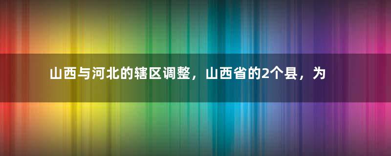 山西与河北的辖区调整，山西省的2个县，为何划归了河北省？