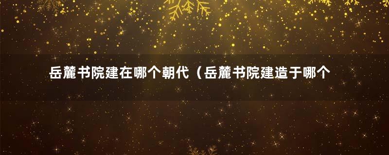 岳麓书院建在哪个朝代（岳麓书院建造于哪个朝代）