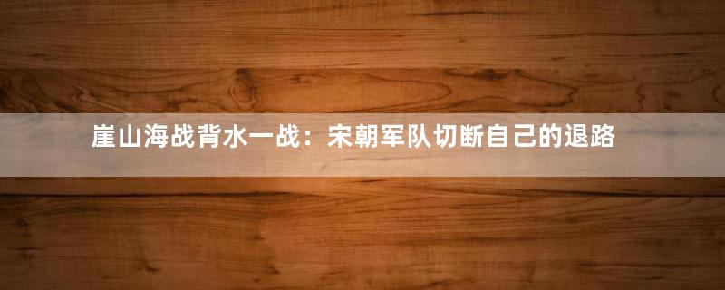 崖山海战背水一战：宋朝军队切断自己的退路！