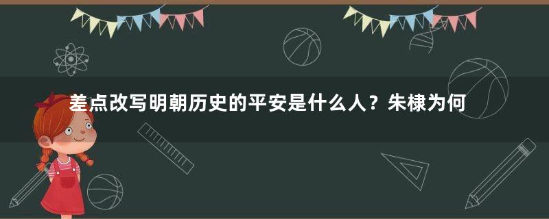 差点改写明朝历史的平安是什么人？朱棣为何那么畏惧他