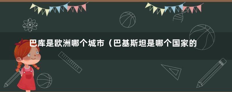 巴库是欧洲哪个城市（巴基斯坦是哪个国家的首都）