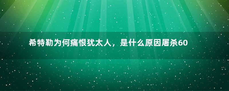 希特勒为何痛恨犹太人，是什么原因屠杀600万犹太人