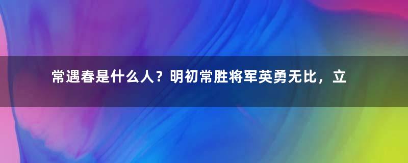 常遇春是什么人？明初常胜将军英勇无比，立下了汗马功劳