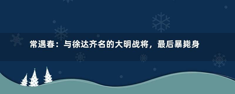 常遇春：与徐达齐名的大明战将，最后暴毙身亡