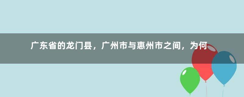 广东省的龙门县，广州市与惠州市之间，为何反复争夺了5次？