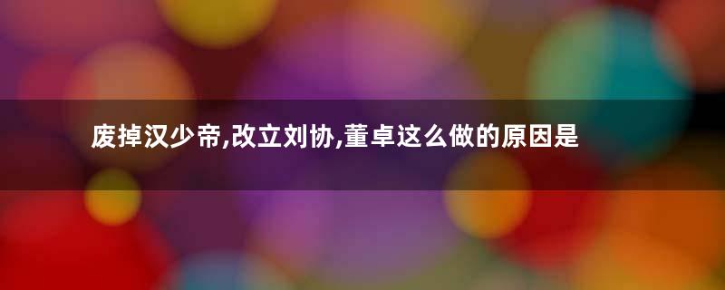 废掉汉少帝,改立刘协,董卓这么做的原因是什么