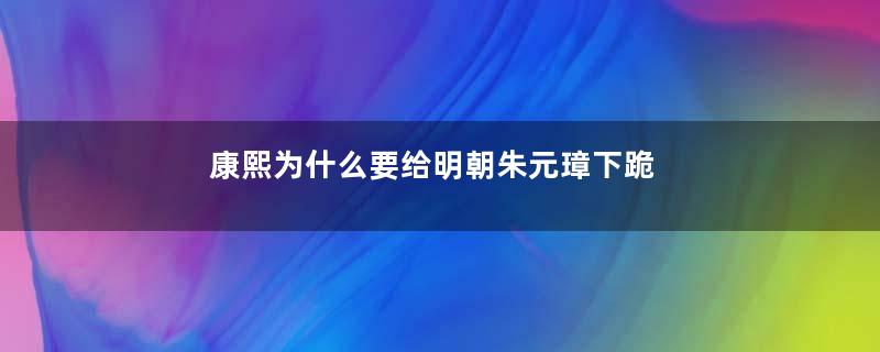 康熙为什么要给明朝朱元璋下跪