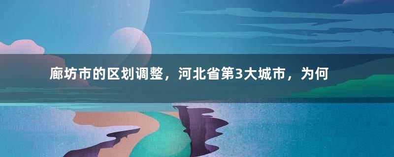 廊坊市的区划调整，河北省第3大城市，为何有10个区县？
