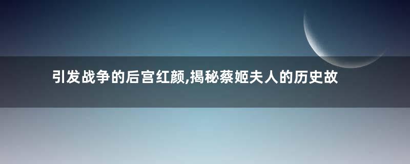 引发战争的后宫红颜,揭秘蔡姬夫人的历史故事