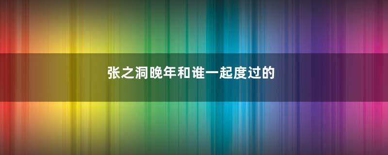 张之洞晚年和谁一起度过的