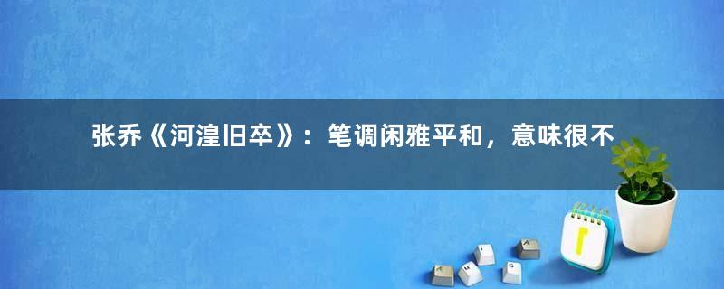 张乔《河湟旧卒》：笔调闲雅平和，意味很不易一时穷尽