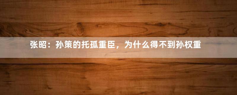 张昭：孙策的托孤重臣，为什么得不到孙权重用？