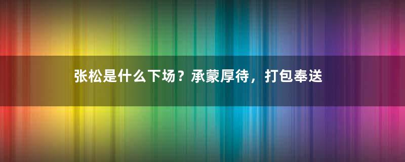 张松是什么下场？承蒙厚待，打包奉送