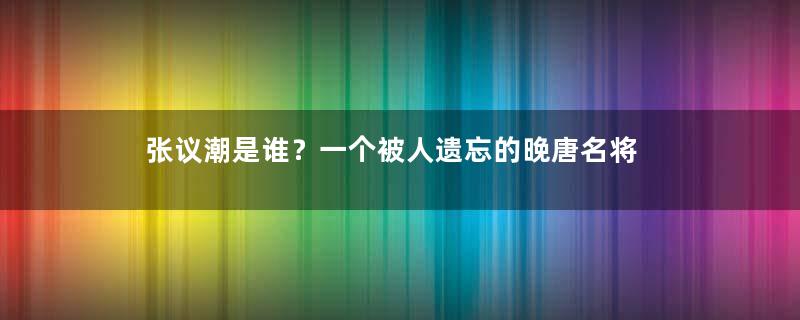 张议潮是谁？一个被人遗忘的晚唐名将