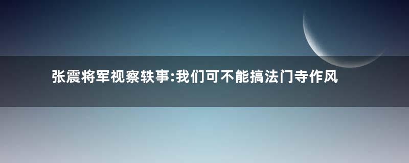 张震将军视察轶事:我们可不能搞法门寺作风