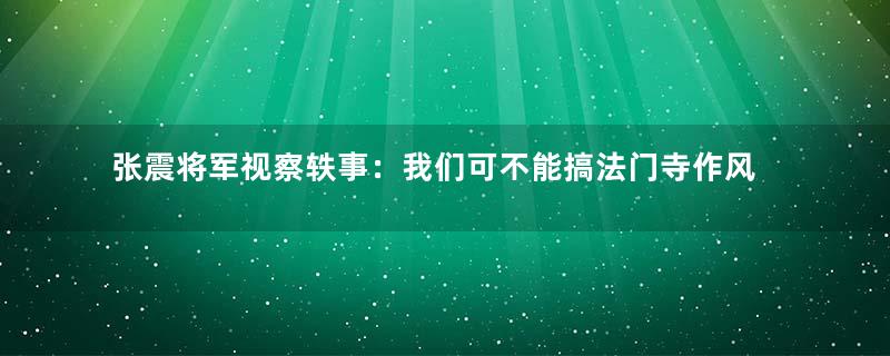 张震将军视察轶事：我们可不能搞法门寺作风