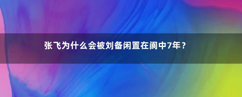 张飞为什么会被刘备闲置在阆中7年？