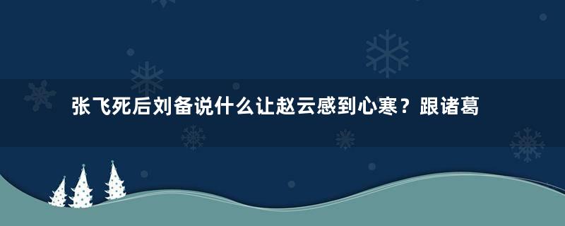 张飞死后刘备说什么让赵云感到心寒？跟诸葛亮有什么关系