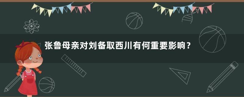 张鲁母亲对刘备取西川有何重要影响？