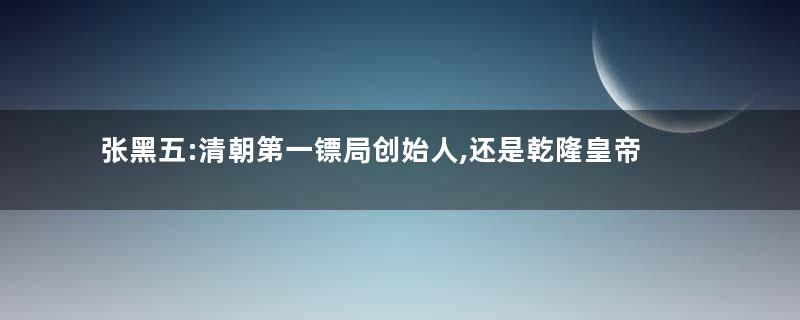 张黑五:清朝第一镖局创始人,还是乾隆皇帝的拳法老师