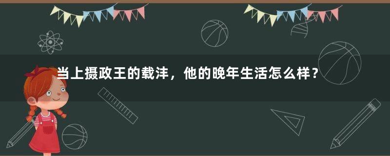 当上摄政王的载沣，他的晚年生活怎么样？