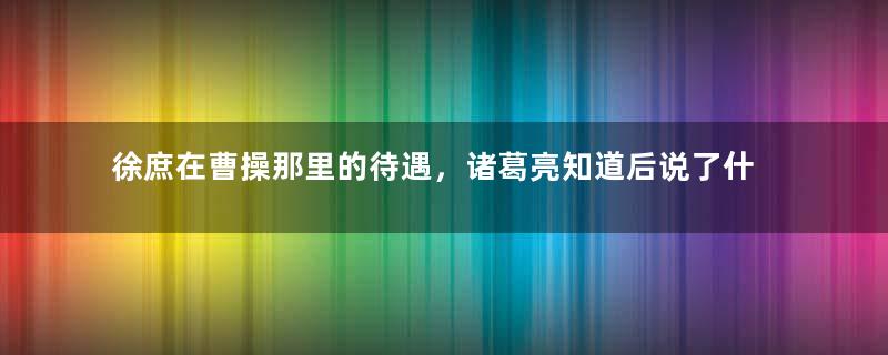 徐庶在曹操那里的待遇，诸葛亮知道后说了什么？