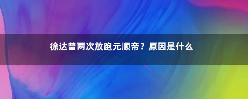 徐达曾两次放跑元顺帝？原因是什么