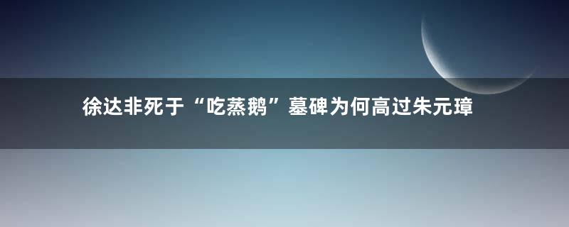 徐达非死于“吃蒸鹅”墓碑为何高过朱元璋