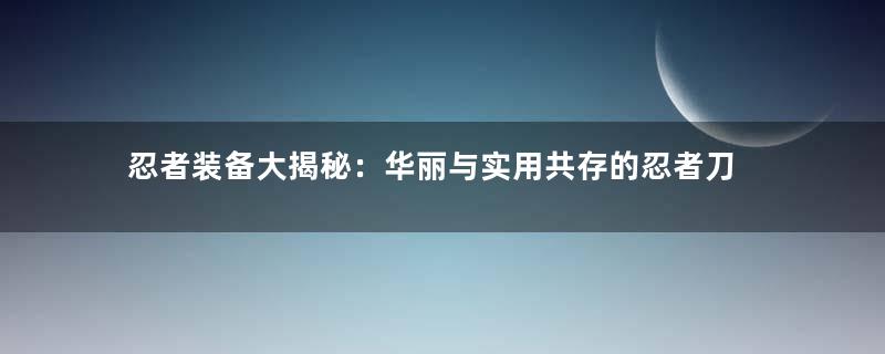 忍者装备大揭秘：华丽与实用共存的忍者刀