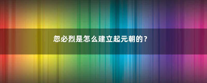 忽必烈是怎么建立起元朝的？